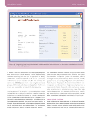 DIGTAL TRUST E Fo RU8
L E A D IN G E D G | VoL. M                                                                                           LEA DI NG EDGE FoRU M
                                                                                                                        DIGITAL DISRUPTIoNS




   Figure 41    Delaycast.com uses predictive modeling to forecast flight delays and cancellations. The right column shows predicted minimums
   and maximums. Source: Delaycast.com




is done in a one-hour window and includes aggregating data                 The potential for disruption comes if you give business people
from other sources in North America, Europe and Asia. Using                (end users) the ability to define business processes and system
semantic technology, the firm can analyze data on the fly                  requirements in ways that IT systems can understand, without
and look for anomalies or trends for its mutual fund clients               needing IT consultants to interpret the requirements, identify
without having to hard code the work. The firm estimates it is             gaps and issues, and specify configurations and customizations.
saving over 100,000 person-hours a year using this revamped                From a business change point of view, semantics enable the busi-
process. Additionally, with the semantic platform the firm can             ness person to understand how the process step he or she is
create new value-added services for its clients quickly.                   responsible for fits into the overall, end-to-end business process.
                                                                           Using semantics has the potential to remove many of the tasks
Another opportunity for semantics is connecting business process           traditionally associated with application implementation projects,
management (BPM) services with semantic capability. Integrated             and deliver systems that provide business processes that can
Project SUPER (Semantics Utilised for Process Management                   adapt and evolve as users explore business process efficiencies.
within and Between Enterprises), led by the European Union,
focuses on creating a semantic user interface to business applica-         Peering into the Crystal Ball
tion development. Ultimately this would shift control from IT to           When something can predict well, like the proverbial crystal ball,
business people, enabling them to describe requirements, systems           we think of it as smart. New technologies and techniques are helping
set-up and modifications in standard English. CSC is exploring             predict outcomes, putting prediction power in the hands of con-
how to use semantic BPM to accelerate application delivery.                sumers and addressing areas as fickle as a sales person’s behavior.




                                                                      76
 