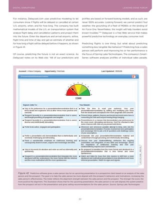 L E A D IN G E D G E Fo RU M
DIGITAL DISRUPTIoNS                                                                                                             LEA DI NG EDGE| FoRU M
                                                                                                                                DIGTAL TRUST     VoL. 8




For instance, Delaycast.com uses predictive modeling to let                      profiles are based on forward-looking models, and as such, are
consumers know if flights will be delayed or cancelled at certain                never 100% accurate. Looking forward, we cannot predict foul
U.S. airports, when, and for how long. The company has built                     weather, the grounding of a fleet of MD80s or the landing of
mathematical models of the U.S. air transportation system that                   Air Force one. Nevertheless, the insight will help travelers avoid
analyze flight delay and cancellation patterns and project them                  known troubles.”176 Delaycast is a free Web service that makes
into the future. Enter the departure and arrival airports, airline,              powerful predictive technology an everyday consumer tool.
flight time and time of day and get an estimate of whether and
for how long a flight will be delayed before it happens, as shown                Predicting flights is one thing, but what about predicting
in Figure 41.                                                                    something less tangible like behavior? Predicting how a sales
                                                                                 person will perform and improving his or her performance is
of course, predicting the future is not an exact science. As                     the focus of Spring Lake Technologies. The company’s Smart-
Delaycast notes on its Web site: “All of our predictions and                     Series software analyzes profiles of individual sales people,




      Figure 42     Predictive software gives a sales person tips for an upcoming presentation to a prospective client based on an analysis of the sales
      person and the prospect. The goal is to help the sales person be more aligned with the prospect’s behaviors and motivations, increasing the
      sales person’s effectiveness. The meter reflects the alignment strength between the sales person and the prospect. The stronger the score, the
      more positive the alignment. This illustration shows that for the upcoming presentation, the sales person is not well aligned; the system predicts
      how the prospect will act in the presentation and gives selling recommendations for the sales person. Source: Spring Lake Technologies




                                                                            77
 