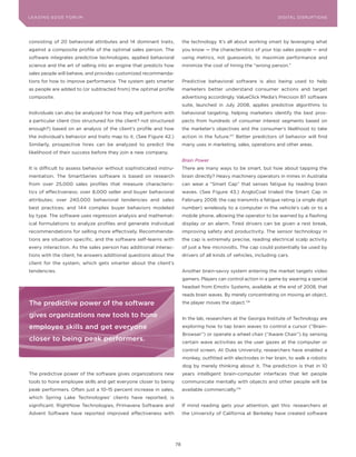 DIGTAL TRUST E Fo RU8
L E A D IN G E D G | VoL. M                                                                                        LEA DI NG EDGE FoRU M
                                                                                                                     DIGITAL DISRUPTIoNS




consisting of 20 behavioral attributes and 14 dominant traits,            the technology. It’s all about working smart by leveraging what
against a composite profile of the optimal sales person. The              you know — the characteristics of your top sales people — and
software integrates predictive technologies, applied behavioral           using metrics, not guesswork, to maximize performance and
science and the art of selling into an engine that predicts how           minimize the cost of hiring the “wrong person.”
sales people will behave, and provides customized recommenda-
tions for how to improve performance. The system gets smarter             Predictive behavioral software is also being used to help
as people are added to (or subtracted from) the optimal profile           marketers better understand consumer actions and target
composite.                                                                advertising accordingly. ValueClick Media’s Precision BT software
                                                                          suite, launched in July 2008, applies predictive algorithms to
Individuals can also be analyzed for how they will perform with           behavioral targeting, helping marketers identify the best pros-
a particular client (too structured for the client? not structured        pects from hundreds of consumer interest segments based on
enough?) based on an analysis of the client’s profile and how             the marketer’s objectives and the consumer’s likelihood to take
the individual’s behavior and traits map to it. (See Figure 42.)          action in the future.177 Better predictors of behavior will find
Similarly, prospective hires can be analyzed to predict the               many uses in marketing, sales, operations and other areas.
likelihood of their success before they join a new company.
                                                                          Brain Power
It is difficult to assess behavior without sophisticated instru-          There are many ways to be smart, but how about tapping the
mentation. The SmartSeries software is based on research                  brain directly? Heavy machinery operators in mines in Australia
from over 25,000 sales profiles that measure characteris-                 can wear a “Smart Cap” that senses fatigue by reading brain
tics of effectiveness; over 8,000 seller and buyer behavioral             waves. (See Figure 43.) AngloCoal trialed the Smart Cap in
attributes; over 240,000 behavioral tendencies and sales                  February 2008; the cap transmits a fatigue rating (a single digit
best practices; and 144 complex buyer behaviors modeled                   number) wirelessly to a computer in the vehicle’s cab or to a
by type. The software uses regression analysis and mathemat-              mobile phone, allowing the operator to be warned by a flashing
ical formulations to analyze profiles and generate individual             display or an alarm. Tired drivers can be given a rest break,
recommendations for selling more effectively. Recommenda-                 improving safety and productivity. The sensor technology in
tions are situation specific, and the software self-learns with           the cap is extremely precise, reading electrical scalp activity
every interaction. As the sales person has additional interac-            of just a few microvolts. The cap could potentially be used by
tions with the client, he answers additional questions about the          drivers of all kinds of vehicles, including cars.
client for the system, which gets smarter about the client’s
tendencies.                                                               Another brain-savvy system entering the market targets video
                                                                          gamers. Players can control action in a game by wearing a special
                                                                          headset from Emotiv Systems, available at the end of 2008, that
                                                                          reads brain waves. By merely concentrating on moving an object,
The predictive power of the software                                      the player moves the object.178

gives organizations new tools to hone                                     In the lab, researchers at the Georgia Institute of Technology are
employee skills and get everyone                                          exploring how to tap brain waves to control a cursor (“Brain-
                                                                          Browser”) or operate a wheel chair (“Aware Chair”) by sensing
closer to being peak performers.                                          certain wave activities as the user gazes at the computer or
                                                                          control screen. At Duke University, researchers have enabled a
                                                                          monkey, outfitted with electrodes in her brain, to walk a robotic
                                                                          dog by merely thinking about it. The prediction is that in 10
The predictive power of the software gives organizations new              years intelligent brain-computer interfaces that let people
tools to hone employee skills and get everyone closer to being            communicate mentally with objects and other people will be
peak performers. often just a 10-15 percent increase in sales,            available commercially.179
which Spring Lake Technologies’ clients have reported, is
significant. RightNow Technologies, Primavera Software and                If mind reading gets your attention, get this: researchers at
Advent Software have reported improved effectiveness with                 the University of California at Berkeley have created software




                                                                     78
 