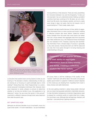 DIGITAL G E D G E Fo RU M
L E A D IN DISRUPTIoNS                                                                                                  LEA DI NG EDGE| FoRU M
                                                                                                                        DIGTAL TRUST     VoL. 8




                                                                              moving full force in that direction. There are many possibilities
                                                                              for innovation between now and the Singularity. To take just
                                                                              one example, if we can understand protein folding, a problem
                                                                              scientists have been working on for 30 years, we can under-
                                                                              stand how life works, how diseases operate, and how to create
                                                                              exact drugs in days, not years, that do not require a lot of
                                                                              experimentation.182 That’s really, really smart.


                                                                              Computers will get smarter because of their ability to aggre-
                                                                              gate information from so many sources and minds, creating
                                                                              a collective wisdom like never before. Collective wisdom
                                                                              draws strength from the tenet that more brains are better
                                                                              than one; virtual markets that aggregate data from thousands
                                                                              and make predictions (e.g., the Hollywood Stock Exchange)
                                                                              are one example of this. However, acquiring and assimilat-
                                                                              ing information from a broad range of sources is generally
                                                                              a very slow process. Having bots that can troll for data and
                                                                              not only find it but parse through it to bring meaning and
                                                                              understanding is the goal.




                                                                                  Computers will get smarter because
                                                                                  of their ability to aggregate
                                                                                  information from so many sources
                                                                                  and minds, creating a collective
    Figure 43       The Smart Cap (prototype on top) senses if you are            wisdom like never before.
    tired; the finished cap with the circuitry concealed is below. The
    mobile phone shows the feedback display (a fatigue rating of 3).
    Source: CRCMining Australia


                                                                              of course, there is still the challenge of the quality of the
(a decoder) that predicts brain activity based on what you are                “wisdom” itself. Even with all the data in the world, not everyone
looking at. The decoder’s smarter understanding of what you                   applies good wisdom or judgment. Collective wisdom depends
are looking at or focusing on could eventually lead to mind                   on the crowd you are drawing from. Hopefully that crowd is
reading. 180
               Along these lines, “brain fingerprinting” is a contro-         sharp, diverse and well-intentioned.
versial proposed investigative technique that measures brain
wave responses to words, phrases or pictures to determine                     In the end, getting smart(er) is about being better informed
whether or not they are familiar to you. one application is lie               and, as a result, having greater potential to make better decisions.
detection, 181
                 where “do you know the person in this picture?”              It is like information transparency on steroids. organizations need
could elicit a different response through brain wave detection                to prepare for a smart(er) world, no matter what form it takes.
than what the person says.                                                    For one thing is sure: Although fast will beat big, smart(er) will
                                                                              beat fast — and everything is getting smart(er).

GET SMART(ER) NoW

Although we still have decades to go on Kurzweil’s vision of a
super-smart world — if it even materializes — we are nonetheless




                                                                         79
 