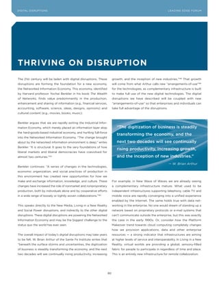 DIGITAL DISRUPTIoNS                                                                                                 LEA DI NG EDGE FoRU M




thriving on Disruption
The 21st century will be laden with digital disruptions. These            growth, and the inception of new industries.”185 That growth
disruptions are forming the foundation for a new economy,                 will come from what Arthur calls new “arrangements-of-use”186
the Networked Information Economy. This economy, identified               for the technologies, as complementary infrastructure is built
by Harvard professor yochai Benkler in his book The Wealth                to make full use of the new digital technologies. The digital
of Networks, finds value predominantly in the production,                 disruptions we have described will be coupled with new
enhancement and sharing of information (e.g., financial services,         “arrangements-of-use” so that enterprises and individuals can
accounting, software, science, ideas, designs, opinions) and              take full advantage of the disruptions.
cultural content (e.g., movies, books, music).


Benkler argues that we are rapidly exiting the Industrial Infor-
mation Economy, which merely placed an information layer atop                “The digitization of business is steadily
the hard-goods-based industrial economy, and hurtling full-force
                                                                             transforming the economy, and the
into the Networked Information Economy. “The change brought
about by the networked information environment is deep,” writes              next two decades will see continually
Benkler. “It is structural. It goes to the very foundations of how
                                                                             rising productivity, increasing growth,
liberal markets and liberal democracies have coevolved for
almost two centuries.”183                                                    and the inception of new industries.”
                                                                                                                     — W. Brian Arthur
Benkler continues: “A series of changes in the technologies,
economic organization, and social practices of production in
this environment has created new opportunities for how we
make and exchange information, knowledge, and culture. These              For example, in New Wave of Waves we are already seeing
changes have increased the role of nonmarket and nonproprietary           a complementary infrastructure mature. What used to be
production, both by individuals alone and by cooperative efforts          independent infrastructures supporting telephony, cable TV and
in a wide range of loosely or tightly woven collaborations.”184           mobile voice are rapidly converging into a unified experience
                                                                          enabled by the Internet. The same holds true with data net-
This speaks directly to the New Media, Living in a New Reality            working in the enterprise. No one would dream of standing up a
and Social Power disruptions, and indirectly to the other digital         network based on proprietary protocols or e-mail systems that
disruptions. These digital disruptions are powering the Networked         can’t communicate outside the enterprise, but this was exactly
Information Economy and may be the biggest challenge to the               the case in the early 1990s. or, consider how the Platform
status quo the world has ever seen.                                       Makeover trend towards cloud computing completely changes
                                                                          how we provision applications, data and other enterprise
The overall impact of today’s digital disruptions may take years          resources — a strong indicator that infrastructures are aiming
to be felt. W. Brian Arthur of the Sante Fe Institute writes that         at higher levels of service and interoperability. In Living in a New
“beneath the surface storms and uncertainties, the digitization           Reality, virtual worlds are providing a global, sensory-filled
of business is steadily transforming the economy, and the next            fabric for people to participate in regardless of time and place.
two decades will see continually rising productivity, increasing          This is an entirely new infrastructure for remote collaboration.




                                                                     80
 