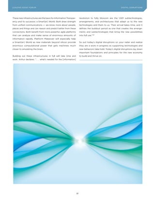 L E A D IN G E D G E Fo RU M                                                                                     DIGITAL DISRUPTIoNS




These new infrastructures are the basis for Information Transpar-        revolution to fully blossom are the 1,001 subtechnologies,
ency and its successor, a Smart(er) World. Both draw strength            arrangements, and architectures that adapt us to the new
from unified communications — we know more about people,                 technologies and them to us. Their arrival takes time, and it
places and things and can reason and predict better from these           defines the buildout period as one that creates the arrange-
connections. Both benefit from more powerful, agile platforms            ments and subtechnologies that bring the new possibilities
that can analyze and make sense of enormous amounts of                   into full use.”187
information rapidly. Platform Makeover will especially help
a Smart(er) World as new materials beyond silicon provide                So put today’s digital disruptions on your radar and realize
enormous computational power that gets machines much                     they are a work in progress as supporting technologies and
closer to emulating the brain.                                           new behaviors take hold. Today’s digital disruptions lay down
                                                                         important foundations and principles for the new economy
Building out these infrastructures in full will take time and            to build and thrive on.
work. Arthur declares: “. . . what’s needed for the [information]




                                                                    81
 