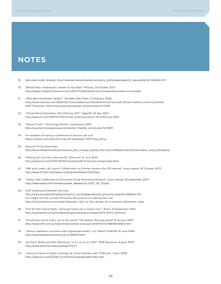 L E A D IN G E D G E Fo RU M                                                                                                 DIGTAL DISRUPTIoNS




notes

19.   See video under i3media, http://www.activamultimedia.com/am/v_portal/apartados/pl_basica.php?te=157&idm=151


20.   “Behold Hulu, Hollywood’s answer to youTube,” Fortune, 29 october 2007.
      http://bigtech.blogs.fortune.cnn.com/2007/10/29/behold-hulu-hollywoods-answer-to-youtube/


21.   “Who Won the Writers Strike?,” The New York Times, 12 February 2008,
      http://www.nytimes.com/2008/02/12/arts/television/12strike.html?ref=arts; and Writers Guild of America Contract
      2007 Proposals, http://www.wga.org/subpage_member.aspx?id=2485


22.   “Virtual World Population: 50 million by 2011,” GigaOM, 20 May 2007.
      http://gigaom.com/2007/05/20/virtual-world-population-50-million-by-2011/


23.   “Second Earth,” Technology Review, July/August 2007.
      http://www.technologyreview.com/printer_friendly_article.aspx?id=18911


24.   An example of hosting a conference in Second Life is at
      https://veodia.com/blog.html (see 28 September 2007 blog entry).


25.   Second Life Grid examples,
      http://secondlifegrid.net/how/research_and_concept_testing, http://secondlifegrid.net/how/simulation_and_prototyping


26.   “Missing girl hunt hits cyber world,” CNN.com, 12 June 2007.
      http://www.cnn.com/2007/WoRLD/europe/06/12/mccann.virtual/index.html


27.   “IBM and Linden Lab Launch Collaboration to Further Advance the 3D Internet,” press release, 10 october 2007.
      http://www-03.ibm.com/press/us/en/pressrelease/22428.wss


28.   “Qwaq, Intel Collaborate on Enhanced Virtual Workspace Product,” press release, 20 September 2007.
      http://www.qwaq.com/company/press_releases/pr-2007_09_20.php


29.   SAM Audiovisual Weather Services,
      http://www.activamultimedia.com/am/v_portal/apartados/pl_productos.php?te=193&idm=151
      For insight into the complex Pinocchio-like process of creating Sam, see
      http://www.meteosam.com/eng/index.php. Click on “His secrets” for a cool and informative video.


30.   “Full-on Rock Band Makes Jamming Follow-Up to Guitar Hero,” Wired, 14 September 2007.
      http://www.wired.com/print/gaming/gamingreviews/magazine/15-10/mf_harmonix


31.   “Grand Slam tennis that’s out of this world,” The Sydney Morning Herald, 12 January 2007.
      http://www.smh.com.au/news/biztech/what-a-racquet/2007/01/12/1168105128562.html


32.   “Vehicle operations simulator with augmented reality,” U.S. Patent 7246050, 16 June 2006.
      http://www.freepatentsonline.com/7246050.html


33.   Jay David Bolter and Blair MacIntyre, “Is It Live or Is It AR?”, IEEE Spectrum, August 2007.
      http://www.spectrum.ieee.org/aug07/5377


34.   “Vets pay tribute to fallen comrades at virtual Vietnam wall,” CNN.com, 1 April 2008.
      http://www.cnn.com/2008/TECH/04/01/vietnam.wall/index.html




                                                                            83
 