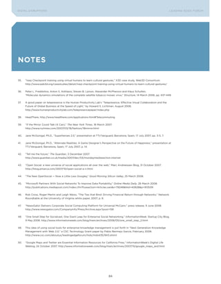 DIGTAL DISRUPTIoNS                                                                                                            LEA DI NG EDGE FoRU M




notes

35.   “Iraqi Checkpoint training using virtual humans to learn cultural gestures,” X3D case study, Web3D Consortium.
      http://www.web3d.org/casestudies/detail/iraqi-checkpoint-training-using-virtual-humans-to-learn-cultural-gestures/


36.   Peter L. Freddolino, Anton S. Arkhipov, Steven B. Larson, Alexander McPherson and Klaus Schulten,
      “Molecular dynamics simulations of the complete satellite tobacco mosaic virus,” Structure, 14 March 2006, pp. 437-449.


37.   A good paper on telepresence is the Human Productivity Lab’s “Telepresence, Effective Visual Collaboration and the
      Future of Global Business at the Speed of Light,” by Howard S. Lichtman, August 2006.
      http://www.humanproductivitylab.com/telepresencepaper/index.php


38.   HeadThere, http://www.headthere.com/applications.html#Telecommuting


39.   “If the Mirror Could Talk (It Can),” The New York Times, 18 March 2007.
      http://www.nytimes.com/2007/03/18/fashion/18mirror.html


40.   Jane McGonigal, Ph.D., “Superheroes 2.0,” presentation at TTI/Vanguard, Barcelona, Spain, 17 July 2007, pp. 3-5, 7.


41.   Jane McGonigal, Ph.D., “Alternate Realities: A Game Designer’s Perspective on the Future of Happiness,” presentation at
      TTI/Vanguard, Barcelona, Spain, 17 July 2007, p. 14.


42.   “Tell me the future,” The Guardian, 3 December 2007.
      http://www.guardian.co.uk/media/2007/dec/03/mondaymediasection.internet


43.   “open Social: a new universe of social applications all over the web,” Marc Andreessen Blog, 31 october 2007.
      http://blog.pmarca.com/2007/10/open-social-a-n.html


44.   “The New openSocial — Now a Little Less Googley,” Good Morning Silicon Valley, 25 March 2008.


45.   “Microsoft Partners With Social Networks To Improve Data Portability,” Online Media Daily, 26 March 2008.
      http://publications.mediapost.com/index.cfm?fuseaction=Articles.san&s=79248&Nid=40828&p=913539


46.   Rob Cross, Roger Martin and Leigh Weiss, “The Ties that Bind: Driving Financial Return through Networks,” Network
      Roundtable at the University of Virginia white paper, 2007, p. 8.


47.   “NewsGator Delivers Corporate Social Computing Platform for Universal McCann,” press release, 9 June 2008.
      http://www.newsgator.com/CompanyInfo/Press/Archive.aspx?post=158


48.   “one Small Step for Socialcast, one Giant Leap for Enterprise Social Networking,” InformationWeek, Startup City Blog,
      9 May 2008. http://www.informationweek.com/blog/main/archives/2008/05/one_small_step_2.html


49.   This idea of using social tools for enterprise knowledge management is put forth in “Next Generation Knowledge
      Management with Web 2.0,” a CSC Technology Grant paper by Pablo Bermejo García, February 2008.
      http://www.csc.com/aboutus/leadingedgeforum/mds/mds435/843.shtml


50.   “Google Maps and Twitter are Essential Information Resources for California Fires,” InformationWeek’s Digital Life
      Weblog, 24 october 2007. http://www.informationweek.com/blog/main/archives/2007/10/google_maps_and.html




                                                                           84
 