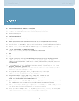 L E A D IN G E D G E Fo RU M                                                                                                       DIGTAL DISRUPTIoNS




notes

82.   http://www.mashupfeed.com/ Data as of 26 August 2008.


83.   Transparent Real Estate, http://transparentre.com/2007/01/02/new-ideas-for-2007.aspx


84.   http://mashmaker.intel.com


85.   http://www.mapbuilder.net/


86.   http://googlemashupeditor.blogspot.com/


87.   Richard Feynman explains in this brief video: http://www.cnbc.cmu.edu/~masmith/media/feynman_long.mov


88.   Dwight A. Johnson, “The Radio Legacy of the R.M.S. Titanic,” 28 December 1998, http://www.avsia.com/djohnson/titanic.html


89.   “700 MHz Explained in 10 Steps,” GigaOM, 14 March 2007. http://gigaom.com/2007/03/14/700mhz-explained/


90.   “700 MHz to be LTE heavy,” RCR Wireless, 4 April 2008.
      http://www.rcrnews.com/apps/pbcs.dll/article?AID=/20080404/SUB/581566019


91.   Ibid.


92.   Ibid.


93.   “700 MHz Explained in 10 Steps,” GigaoM, 14 March 2007, http://gigaom.com/2007/03/14/700mhz-explained/;
      and “Sprint hints at cutback on ambitious nationwide WiMax rollout ,” InfoWorld, 12 November 2007,
      http://www.infoworld.com/article/07/11/12/Sprint-hints-at-cutback-on-ambitious-nationwide-WiMax-rollout_1.html
      (WiMAX estimate).


94.   “TV White Space Holds the Key for Broadband Wireless Internet Access for Millions of People Still Living without
      Broadband,” FireceWireless, 13 December 2007.
      http://www.fiercewireless.com/press-releases/tv-white-space-holds-key-broadband-wireless-internet-access-millions-
      people-still-liv?utm_medium=nl&utm_source=internal


95.   “Google Plan Would open TV Band for Wireless Use,” The New York Times, 25 March 2008.
      http://www.nytimes.com/2008/03/25/business/media/25google.html


96.   “Internet-a-Gogo: Airlines to offer In-Flight Access,” The Wall Street Journal, 19 June 2008.
      http://online.wsj.com/article/SB121382851874286403.html (Subscription required).
      Also at: http://webreprints.djreprints.com/1972500433907.html


97.   “FMC market forecast to top $46B in 2010, FMC subscribers to top 38M; UMA here to stay, says new Infonetics report,”
      press release, 4 october 2007, http://www.infonetics.com/cgp/b-a.asp?sID=66 (Registration required.)


98.   “Infonetics Research: T-Mobile USA, orange heat up FMC infrastructure market; FMC phones hit $27B in 2007,” press release,
      11 April 2008, http://www.infonetics.com/cgp/b-a.asp?sID=66 (Registration required.)


99.   “Alaska Airlines Working With Row 44 To Launch Inflight Wireless Internet Service,” press release, 18 September 2007.
      http://www.alaskasworld.com/Newsroom/ASNews/ASstories/AS_20070918_080507.asp




                                                                            87
 