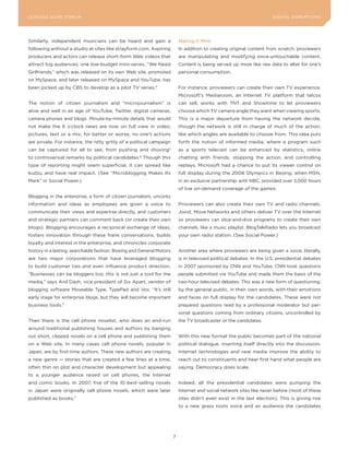 L E A D IN G E D G E Fo RU M                                                                                          DIGITAL DISRUPTIoNS




Similarly, independent musicians can be heard and gain a                  Making It Mine
following without a studio at sites like strayform.com. Aspiring          In addition to creating original content from scratch, proviewers
producers and actors can release short-form Web videos that               are manipulating and modifying once-untouchable content.
attract big audiences; one low-budget mini-series, “We Need               Content is being served up more like raw data to alter for one’s
Girlfriends,” which was released on its own Web site, promoted            personal consumption.
on MySpace, and later released on MySpace and youTube, has
been picked up by CBS to develop as a pilot TV series.4                   For instance, proviewers can create their own TV experience.
                                                                          Microsoft’s Mediaroom, an Internet TV platform that telcos
The notion of citizen journalism and “microjournalism” is                 can sell, works with TNT and Showtime to let proviewers
alive and well in an age of youTube, Twitter, digital cameras,            choose which TV camera angle they want when viewing sports.
camera phones and blogs. Minute-by-minute details that would              This is a major departure from having the network decide,
not make the 6 o’clock news are now on full view in video,                though the network is still in charge of much of the action,
pictures, text or a mix; for better or worse, no one’s actions            like which angles are available to choose from. This idea puts
are private. For instance, the nitty gritty of a political campaign       forth the notion of informed media, where a program such
can be captured for all to see, from pushing and shoving          5
                                                                          as a sports telecast can be enhanced by statistics, online
to controversial remarks by political candidates.6 Though this            chatting with friends, stopping the action, and controlling
type of reporting might seem superficial, it can spread like              replays. Microsoft had a chance to put its viewer control on
kudzu and have real impact. (See “Microblogging Makes Its                 full display during the 2008 olympics in Beijing, when MSN,
Mark” in Social Power.)                                                   in an exclusive partnership with NBC, provided over 3,000 hours
                                                                          of live on-demand coverage of the games.
Blogging in the enterprise, a form of citizen journalism, uncorks
information and ideas as employees are given a voice to                   Proviewers can also create their own TV and radio channels.
communicate their views and expertise directly, and customers             Joost, Move Networks and others deliver TV over the Internet
and strategic partners can comment back (or create their own              so proviewers can slice-and-dice programs to create their own
blogs). Blogging encourages a reciprocal exchange of ideas,               channels, like a music playlist. BlogTalkRadio lets you broadcast
fosters innovation through these frank conversations, builds              your own radio station. (See Social Power.)
loyalty and interest in the enterprise, and chronicles corporate
history in a lasting, searchable fashion. Boeing and General Motors       Another area where proviewers are being given a voice, literally,
are two major corporations that have leveraged blogging                   is in televised political debates. In the U.S. presidential debates
to build customer ties and even influence product direction.              in 2007 sponsored by CNN and youTube, CNN took questions
“Businesses can be bloggers too; this is not just a tool for the          people submitted via youTube and made them the basis of the
media,” says Anil Dash, vice president of Six Apart, vendor of            two-hour televised debates. This was a new form of questioning:
blogging software Moveable Type, TypePad and Vox. “It’s still             by the general public, in their own words, with their emotions
early stage for enterprise blogs, but they will become important          and faces on full display for the candidates. These were not
business tools.”                                                          prepared questions read by a professional moderator but per-
                                                                          sonal questions coming from ordinary citizens, uncontrolled by
Then there is the cell phone novelist, who does an end-run                the TV broadcaster or the candidates.
around traditional publishing houses and authors by banging
out short, clipped novels on a cell phone and publishing them             With this new format the public becomes part of the national
on a Web site. In many cases cell phone novels, popular in                political dialogue, inserting itself directly into the discussion.
Japan, are by first-time authors. These new authors are creating          Internet technologies and new media improve the ability to
a new genre — stories that are created a few lines at a time,             reach out to constituents and hear first hand what people are
often thin on plot and character development but appealing                saying. Democracy does scale.
to a younger audience raised on cell phones, the Internet
and comic books. In 2007, five of the 10 best-selling novels              Indeed, all the presidential candidates were pumping the
in Japan were originally cell phone novels, which were later              Internet and social network sites like never before (most of these
published as books.     7
                                                                          sites didn’t even exist in the last election). This is giving rise
                                                                          to a new grass roots voice and an audience the candidates




                                                                      7
 