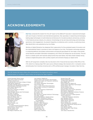 DIGITAL G E D G E Fo RU M
L E A D IN DISRUPTIoNS                                                                                                 LEA DI NG EDGE FoRU M
                                                                                                                         DIGTAL DISRUPTIoNS




aCknoWleDgMents

                                  Alex Fuss conducted the research for this LEF report as the 2008 LEF Associate. A seasoned technologist
                                  with over 25 years of domestic and international experience, Alex specializes in researching and leveraging
                                  leading edge technologies to build enterprise architectures for innovative products and services, primarily
                                  in the financial services industry. As a director of technology he has led many technology and technology
                                  governance client engagements. He presents frequently at conferences and is currently co-authoring a book,
                                  Real-World SOA, to be published by Sys-Con Media.

                                  Working on Digital Disruptions has deepened Alex’s appreciation for the accelerated speed of innovation and
                                  the unprecedented impact it promises to have on all aspects of our lives. The fantastic technology advances
                                  in computing platforms and wireless communication are laying the groundwork for new media, virtual worlds,
                                  social networks and better information transparency, all of which will change how we do business. The end
                                  result is a smarter world, with machines aiding humans like never before. Alex feels smarter already, having
                                  worked on Digital Disruptions with countless experts and luminaries forging our digital world.


                                  With his LEF assignment complete, Alex has returned to CSC’s Financial Services Sector (FSS) office of the
                                  CTo, where he is helping shape FSS’s open source software strategy. Alex received a B.A. in computer science
                                  and philosophy from Columbia University and is a PMI-certified project manager. He resides in New york City.
afuss@csc.com


The LEF thanks the many others who contributed to the Digital Disruptions report.
Special thanks to Lisa Braun, senior writer, for bringing the ideas together.


Anisha Ahluwalia, Denuo Group                    Josh Hawkins, Brightcove                           Michael osias, IBM
Brian Arthur, Santa Fe Institute                 Gregory Hilton, ICE Innovative Technologies        Maniam Palanivelu, Nortel
Jeff Barr, Amazon.com                            Jeanne Holm, NASA Jet Propulsion Laboratory        Jon Pilkington, Metatomix
Michael Berman, Art Center College of Design     Jeff Holmes, CSC                                   Brian Ralphs, BP
Adam Berrey, Brightcove                          J.B. Holston, NewsGator Technologies               David P. Reed, MIT Media Lab
Jay Bolter, Georgia Institute of Technology      Holly Huntley, CSC                                 Ashley Roach, NewsGator Technologies
Daniel Bongers, CRCMining Australia              Jan C.J. Jones, Forest Rose Productions            Patrick Sautin, CSC
Liesl Capper, MyCyberTwin                        Peter Knights, University of Queensland            Harriet Schabes, Ishto
Ed Criscuolo, CSC                                Bill Koff, CSC                                     Paul Schuepp, Animetrics
Rob Cross, University of Virginia                Paul Lever, University of Queensland               Kenneth Senne, MIT Lincoln Laboratory
Corre Curtice, CSC                               Todd Lucas, CSC                                    Nati Shalom, GigaSpaces
Steve D’Angelo, Spring Lake Technologies         Ed Luczak, CSC                                     Ehud Shapiro, Weizmann Institute of Science
Anil Dash, Six Apart                             Ben Machin, CSC                                    Paul Shen, TVU networks
Mills Davis, Project10X                          Blair MacIntyre, Georgia Institute of Technology   Jonathan Silverman, D-Wave Systems
Jean Delahousse, Mondeca                         Dan Malks, JackBe                                  Tomas Soderstrom,
Kobus Du Plessis, CSC                            Richard Mandelbaum, Xynetics Group                    NASA Jet Propulsion Laboratory
Rajiv Dulepet, WiseWindow                        Steve Mann, University of Toronto                  Gary Spangler, DuPont
Travis Durick, PePWave                           Neil Martin, formerly D-Wave Systems,              Peter Steinlauf, Edmunds
Phil Edholm, Nortel                                  now MetaRAM                                    Walter Steinlin, Swisscom
Dan Foltz, CSC                                   Eric Miller, Zepheira                              Simon Stokes, CSC
Dennis Franklin, CSC                             Michael I. Miller, Animetrics                      Marcin Strzalkowski, InteliWISE
Scott Fraser,                                    Regina Moldovan, Nortel                            John Taylor, Educational Testing Service
   U.S. Environmental Protection Agency          David Moschella, CSC                               Robert Wah, CSC
David Gilmour, Tacit Software                    Dan Munyan, CSC                                    Chris Warner, JackBe
Michael Greene, CSCS                             Douglas Neal, CSC                                  Helen Payne Watt, Virgin Money
Paul Gustafson, CSC                              Debra o’Grady, CSC                                 Carl Wu, CSC
NIls Magnus Haldorsen, CSC                       Uche ogbuji, Zepheira                              John Zakos, MyCyberTwin




                                                                        93
 