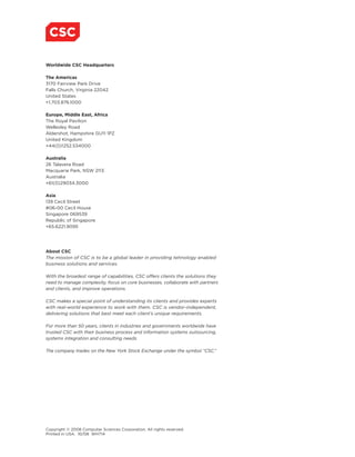 Worldwide CSC Headquarters

The Americas
3170 Fairview Park Drive
Falls Church, Virginia 22042
United States
+1.703.876.1000

Europe, Middle East, Africa
The Royal Pavilion
Wellesley Road
Aldershot, Hampshire GU11 1PZ
United Kingdom
+44(0)1252.534000

Australia
26 Talavera Road
Macquarie Park, NSW 2113
Australia
+61(0)29034.3000

Asia
139 Cecil Street
#06-00 Cecil House
Singapore 069539
Republic of Singapore
+65.6221.9095




About CSC
The mission of CSC is to be a global leader in providing tehnology enabled
business solutions and services.

With the broadest range of capabilities, CSC offers clients the solutions they
need to manage complexity, focus on core businesses, collaborate with partners
and clients, and improve operations.

CSC makes a special point of understanding its clients and provides experts
with real-world experience to work with them. CSC is vendor-independent,
delivering solutions that best meet each client’s unique requirements.

For more than 50 years, clients in industries and governments worldwide have
trusted CSC with their business process and information systems outsourcing,
systems integration and consulting needs.

The company trades on the New York Stock Exchange under the symbol “CSC.”




Copyright © 2008 Computer Sciences Corporation. All rights reserved.
Printed in USA. 10/08 WH714
 