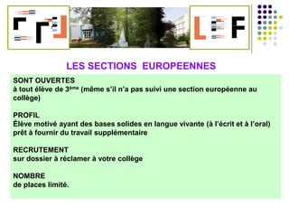 Et pourquoi pas une SECTION EUROPEENNE ?
SONT OUVERTES
à tout élève de 3ème (même s’il n’a pas suivi une section européenne au
collège)
PROFIL
Élève motivé ayant des bases solides en langue vivante (à l’écrit et à l’oral)
prêt à fournir du travail supplémentaire
RECRUTEMENT
sur dossier à réclamer à votre collège
NOMBRE
de places limité.
LES SECTIONS EUROPEENNES
 