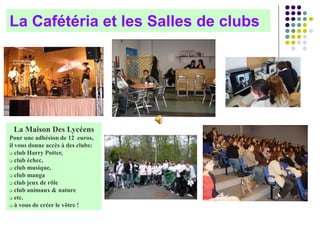 La Cafétéria et les Salles de clubs
La Maison Des Lycéens
Pour une adhésion de 12 euros,
il vous donne accès à des clubs:
 club Harry Potter,
 club échec,
 club musique,
 club manga
 club jeux de rôle
 club animaux & nature
 etc.
 à vous de créer le vôtre !
 