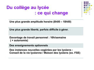 Du collège au lycée
: ce qui change
Une plus grande amplitude horaire (8h00 – 18h00)
Une plus grande liberté, parfois difficile à gérer.
Davantage de travail personnel : 10h/semaine
( + autonomie)
Des enseignements optionnels
Des instances nouvelles cogérées par les lycéens :
Conseil de la vie lycéenne / Maison des lycéens (ex. FSE)
 