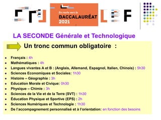 Un tronc commun obligatoire :
 Français : 4h
 Mathématiques : 4h
 Langues vivantes A et B : (Anglais, Allemand, Espagnol, Italien, Chinois) : 5h30
 Sciences Economiques et Sociales: 1h30
 Histoire – Géographie : 3h
 Education Morale et Civique: 0h30
 Physique – Chimie : 3h
 Sciences de la Vie et de la Terre (SVT) : 1h30
 Éducation Physique et Sportive (EPS) : 2h
 Sciences Numériques et Technologie : 1h30
 De l’accompagnement personnalisé et à l’orientation: en fonction des besoins
LA SECONDE Générale et Technologique
 