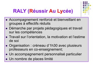 RALY (Réussir Au Lycée)
 Accompagnement renforcé et bienveillant en
groupes à effectifs réduits
 Démarche par projets pédagogiques et travail
sur les compétences
 Travail sur l’orientation, la motivation et l’estime
de soi
 Organisation : créneau d’1h30 avec plusieurs
professeurs en co-enseignement;
 Un accompagnement personnalisé particulier
 Un nombre de places limité
 
