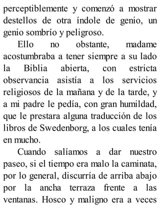perceptiblemente y comenzó a mostrar
destellos de otra índole de genio, un
genio sombrío y peligroso.
Ello no obstante, madame
acostumbraba a tener siempre a su lado
la Biblia abierta, con estricta
observancia asistía a los servicios
religiosos de la mañana y de la tarde, y
a mi padre le pedía, con gran humildad,
que le prestara alguna traducción de los
libros de Swedenborg, a los cuales tenía
en mucho.
Cuando salíamos a dar nuestro
paseo, si el tiempo era malo la caminata,
por lo general, discurría de arriba abajo
por la ancha terraza frente a las
ventanas. Hosco y maligno era a veces
 