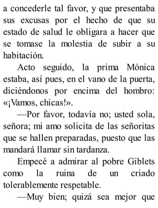 a concederle tal favor, y que presentaba
sus excusas por el hecho de que su
estado de salud le obligara a hacer que
se tomase la molestia de subir a su
habitación.
Acto seguido, la prima Mónica
estaba, así pues, en el vano de la puerta,
diciéndonos por encima del hombro:
«¡Vamos, chicas!».
—Por favor, todavía no; usted sola,
señora; mi amo solicita de las señoritas
que se hallen preparadas, puesto que las
mandará llamar sin tardanza.
Empecé a admirar al pobre Giblets
como la ruina de un criado
tolerablemente respetable.
—Muy bien; quizá sea mejor que
 