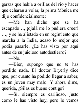 garzas que había a orillas del río y hacer
que echaran a volar, la prima Mónica me
dijo confidencialmente:
—Me han dicho que se ha
escapado…, ¡ojalá me lo pudiera creer!
…, y se ha alistado en un regimiento que
marcha a la India, acaso lo mejor que
podía pasarle. ¿Le has visto por aquí
antes de su juicioso autodestierro?
—No.
—Bien, supongo que no te has
perdido nada. El doctor Bryerly dice
que, por cuanto ha podido llegar a saber,
es un joven muy malo. Y ahora dime,
querida, ¿Silas es bueno contigo?
—Sí, siempre es cariñoso, justo
como le has visto hoy; pero le vemos
 