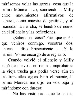 mirásemos volar las garzas, cosa que la
prima Mónica hizo, sonriendo a Milly
entre movimientos afirmativos de
cabeza, como muestra de gratitud, y, al
reanudar la marcha, se hundió de nuevo
en el silencio y las reflexiones.
—¿Sabéis una cosa? Pues que tenéis
que veniros conmigo, vosotras dos,
chicas —dijo bruscamente—. ¡Y lo
haréis! Yo me encargo de arreglarlo.
Cuando volvió el silencio y Milly
echó de nuevo a correr a comprobar si
la vieja trucha gris podía verse aún en
las tranquilas aguas bajo el puente, la
prima Mónica me dijo en voz baja y
mirándome con dureza:
—No has visto nada que te asuste,
 