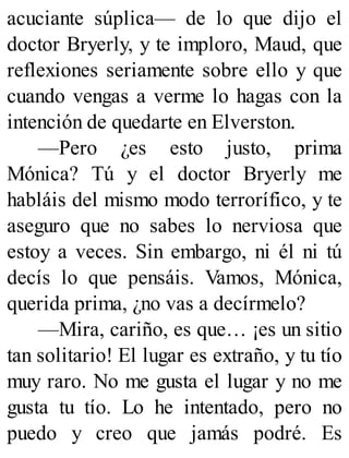 acuciante súplica— de lo que dijo el
doctor Bryerly, y te imploro, Maud, que
reflexiones seriamente sobre ello y que
cuando vengas a verme lo hagas con la
intención de quedarte en Elverston.
—Pero ¿es esto justo, prima
Mónica? Tú y el doctor Bryerly me
habláis del mismo modo terrorífico, y te
aseguro que no sabes lo nerviosa que
estoy a veces. Sin embargo, ni él ni tú
decís lo que pensáis. Vamos, Mónica,
querida prima, ¿no vas a decírmelo?
—Mira, cariño, es que… ¡es un sitio
tan solitario! El lugar es extraño, y tu tío
muy raro. No me gusta el lugar y no me
gusta tu tío. Lo he intentado, pero no
puedo y creo que jamás podré. Es
 
