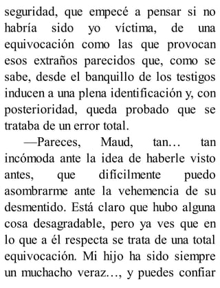 seguridad, que empecé a pensar si no
habría sido yo víctima, de una
equivocación como las que provocan
esos extraños parecidos que, como se
sabe, desde el banquillo de los testigos
inducen a una plena identificación y, con
posterioridad, queda probado que se
trataba de un error total.
—Pareces, Maud, tan… tan
incómoda ante la idea de haberle visto
antes, que difícilmente puedo
asombrarme ante la vehemencia de su
desmentido. Está claro que hubo alguna
cosa desagradable, pero ya ves que en
lo que a él respecta se trata de una total
equivocación. Mi hijo ha sido siempre
un muchacho veraz…, y puedes confiar
 