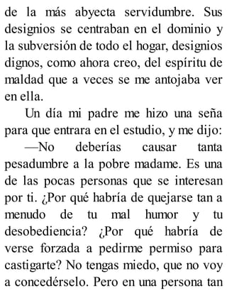 de la más abyecta servidumbre. Sus
designios se centraban en el dominio y
la subversión de todo el hogar, designios
dignos, como ahora creo, del espíritu de
maldad que a veces se me antojaba ver
en ella.
Un día mi padre me hizo una seña
para que entrara en el estudio, y me dijo:
—No deberías causar tanta
pesadumbre a la pobre madame. Es una
de las pocas personas que se interesan
por ti. ¿Por qué habría de quejarse tan a
menudo de tu mal humor y tu
desobediencia? ¿Por qué habría de
verse forzada a pedirme permiso para
castigarte? No tengas miedo, que no voy
a concedérselo. Pero en una persona tan
 