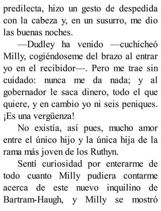 predilecta, hizo un gesto de despedida
con la cabeza y, en un susurro, me dio
las buenas noches.
—Dudley ha venido —cuchicheó
Milly, cogiéndoseme del brazo al entrar
yo en el recibidor—. Pero me trae sin
cuidado: nunca me da nada; y al
gobernador le saca dinero, todo el que
quiere, y en cambio yo ni seis peniques.
¡Es una vergüenza!
No existía, así pues, mucho amor
entre el único hijo y la única hija de la
rama más joven de los Ruthyn.
Sentí curiosidad por enterarme de
todo cuanto Milly pudiera contarme
acerca de este nuevo inquilino de
Bartram-Haugh, y Milly se mostró
 
