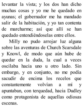 levantar la vista; y los dos han dicho
muchas cosas y yo me he quedado en
ayunas; el gobernador me ha mandado
salir de la habitación, y yo tan contenta
de marcharme; así que allí se han
quedado entendiéndoselas entre ellos.
Milly no pudo arrojar luz alguna
sobre las aventuras de Church Scarsdale
y Knowl, de modo que aún hube de
quedar en la duda, la cual a veces
oscilaba hacia uno u otro lado. Sin
embargo, y en conjunto, no me podía
sacudir de encima los recelos que
constantemente volvían a mí y
apuntaban, con terquedad, hacia Dudley
como protagonista de aquellas odiosas
escenas.
 