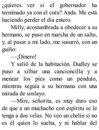 ¿quieres ver si el gobernador ha
terminado ya con el cura? Anda. Me está
haciendo perder el día entero.
Milly, acostumbrada a obedecer a su
hermano, se puso en marcha de un salto,
y, al pasar a mi lado, me susurró, con un
guiño:
—¡Dinero!
Y salió de la habitación. Dudley se
puso a silbar una cancioncilla y a
menear los pies como un péndulo,
mientras seguía a su hermana con una
mirada de soslayo.
—Mire, señorita, es muy duro eso
de que a un muchacho con espíritu se le
tenga a dos velas. No veo un chelín si no
es él quien lo suelta, y ni hablar del
 