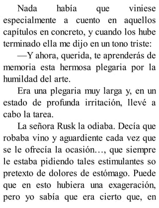 Nada había que viniese
especialmente a cuento en aquellos
capítulos en concreto, y cuando los hube
terminado ella me dijo en un tono triste:
—Y ahora, querida, te aprenderás de
memoria esta hermosa plegaria por la
humildad del arte.
Era una plegaria muy larga y, en un
estado de profunda irritación, llevé a
cabo la tarea.
La señora Rusk la odiaba. Decía que
robaba vino y aguardiente cada vez que
se le ofrecía la ocasión…, que siempre
le estaba pidiendo tales estimulantes so
pretexto de dolores de estómago. Puede
que en esto hubiera una exageración,
pero yo sabía que era cierto que, en
 