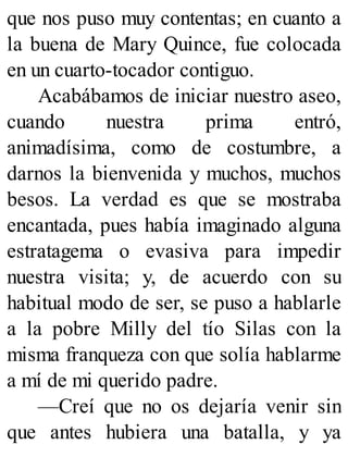que nos puso muy contentas; en cuanto a
la buena de Mary Quince, fue colocada
en un cuarto-tocador contiguo.
Acabábamos de iniciar nuestro aseo,
cuando nuestra prima entró,
animadísima, como de costumbre, a
darnos la bienvenida y muchos, muchos
besos. La verdad es que se mostraba
encantada, pues había imaginado alguna
estratagema o evasiva para impedir
nuestra visita; y, de acuerdo con su
habitual modo de ser, se puso a hablarle
a la pobre Milly del tío Silas con la
misma franqueza con que solía hablarme
a mí de mi querido padre.
—Creí que no os dejaría venir sin
que antes hubiera una batalla, y ya
 