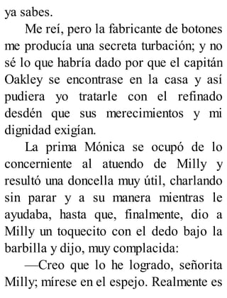 ya sabes.
Me reí, pero la fabricante de botones
me producía una secreta turbación; y no
sé lo que habría dado por que el capitán
Oakley se encontrase en la casa y así
pudiera yo tratarle con el refinado
desdén que sus merecimientos y mi
dignidad exigían.
La prima Mónica se ocupó de lo
concerniente al atuendo de Milly y
resultó una doncella muy útil, charlando
sin parar y a su manera mientras le
ayudaba, hasta que, finalmente, dio a
Milly un toquecito con el dedo bajo la
barbilla y dijo, muy complacida:
—Creo que lo he logrado, señorita
Milly; mírese en el espejo. Realmente es
 
