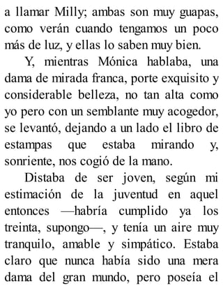 a llamar Milly; ambas son muy guapas,
como verán cuando tengamos un poco
más de luz, y ellas lo saben muy bien.
Y, mientras Mónica hablaba, una
dama de mirada franca, porte exquisito y
considerable belleza, no tan alta como
yo pero con un semblante muy acogedor,
se levantó, dejando a un lado el libro de
estampas que estaba mirando y,
sonriente, nos cogió de la mano.
Distaba de ser joven, según mi
estimación de la juventud en aquel
entonces —habría cumplido ya los
treinta, supongo—, y tenía un aire muy
tranquilo, amable y simpático. Estaba
claro que nunca había sido una mera
dama del gran mundo, pero poseía el
 