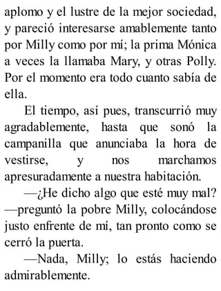 aplomo y el lustre de la mejor sociedad,
y pareció interesarse amablemente tanto
por Milly como por mí; la prima Mónica
a veces la llamaba Mary, y otras Polly.
Por el momento era todo cuanto sabía de
ella.
El tiempo, así pues, transcurrió muy
agradablemente, hasta que sonó la
campanilla que anunciaba la hora de
vestirse, y nos marchamos
apresuradamente a nuestra habitación.
—¿He dicho algo que esté muy mal?
—preguntó la pobre Milly, colocándose
justo enfrente de mí, tan pronto como se
cerró la puerta.
—Nada, Milly; lo estás haciendo
admirablemente.
 