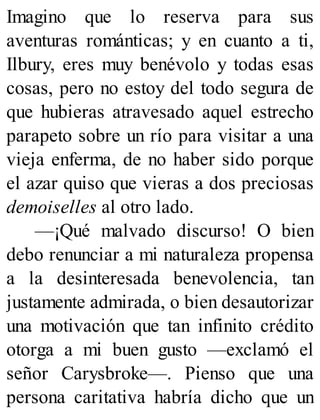 Imagino que lo reserva para sus
aventuras románticas; y en cuanto a ti,
Ilbury, eres muy benévolo y todas esas
cosas, pero no estoy del todo segura de
que hubieras atravesado aquel estrecho
parapeto sobre un río para visitar a una
vieja enferma, de no haber sido porque
el azar quiso que vieras a dos preciosas
demoiselles al otro lado.
—¡Qué malvado discurso! O bien
debo renunciar a mi naturaleza propensa
a la desinteresada benevolencia, tan
justamente admirada, o bien desautorizar
una motivación que tan infinito crédito
otorga a mi buen gusto —exclamó el
señor Carysbroke—. Pienso que una
persona caritativa habría dicho que un
 