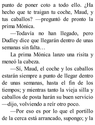punto de poner coto a todo ello. ¿Ha
hecho que te traigan tu coche, Maud, y
tus caballos? —preguntó de pronto la
prima Mónica.
—Todavía no han llegado, pero
Dudley dice que llegarán dentro de unas
semanas sin falta…
La prima Mónica lanzo una risita y
meneó la cabeza.
—Sí, Maud, el coche y los caballos
estarán siempre a punto de llegar dentro
de unas semanas, hasta el fin de los
tiempos; y mientras tanto la vieja silla y
caballos de posta harán su buen servicio
—dijo, volviendo a reír otro poco.
—Por eso es por lo que el portillo
de la cerca está arrancado, supongo; y la
 
