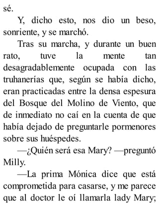 sé.
Y, dicho esto, nos dio un beso,
sonriente, y se marchó.
Tras su marcha, y durante un buen
rato, tuve la mente tan
desagradablemente ocupada con las
truhanerías que, según se había dicho,
eran practicadas entre la densa espesura
del Bosque del Molino de Viento, que
de inmediato no caí en la cuenta de que
había dejado de preguntarle pormenores
sobre sus huéspedes.
—¿Quién será esa Mary? —preguntó
Milly.
—La prima Mónica dice que está
comprometida para casarse, y me parece
que al doctor le oí llamarla lady Mary;
 