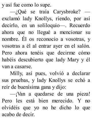y así fue como lo supe.
—¿Qué se traía Carysbroke? —
exclamó lady Knollys, riendo, por así
decirlo, en un soliloquio—. Recuerdo
ahora que no llegué a mencionar su
nombre. Él os reconocio a vosotras, y
vosotras a él al entrar ayer en el salón.
Pero ahora tenéis que decirme cómo
habéis descubierto que lady Mary y él
van a casarse.
Milly, así pues, volvió a declarar
sus pruebas, y lady Knollys se echó a
reír de buenísima gana y dijo:
—¡Van a quedarse de una pieza!
Pero les está bien merecido. Y no
olvidéis que yo no he dicho lo que
acabo de decir.
 