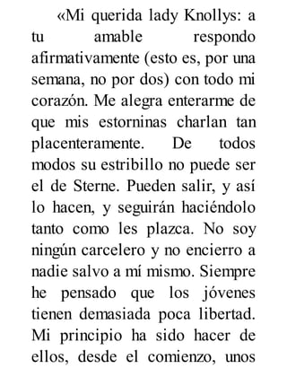 «Mi querida lady Knollys: a
tu amable respondo
afirmativamente (esto es, por una
semana, no por dos) con todo mi
corazón. Me alegra enterarme de
que mis estorninas charlan tan
placenteramente. De todos
modos su estribillo no puede ser
el de Sterne. Pueden salir, y así
lo hacen, y seguirán haciéndolo
tanto como les plazca. No soy
ningún carcelero y no encierro a
nadie salvo a mí mismo. Siempre
he pensado que los jóvenes
tienen demasiada poca libertad.
Mi principio ha sido hacer de
ellos, desde el comienzo, unos
 