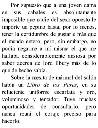 Por supuesto que a una joven dama
en sus cabales es absolutamente
imposible que nadie del sexo opuesto le
importe un pepino hasta, por lo menos,
tener la certidumbre de gustarle más que
el mundo entero; pero, sin embargo, no
podía negarme a mí misma el que me
hallaba considerablemente ansiosa por
saber acerca de lord Ilbury más de lo
que de hecho sabía.
Sobre la mesita de mármol del salón
había un Libro de los Pares, en su
reluciente uniforme escarlata y oro,
voluminoso y tentador. Tuve muchas
oportunidades de consultarlo, pero
nunca reuní el coraje preciso para
hacerlo.
 