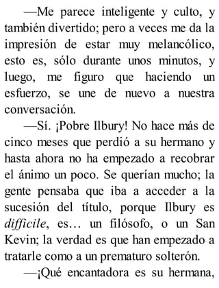 —Me parece inteligente y culto, y
también divertido; pero a veces me da la
impresión de estar muy melancólico,
esto es, sólo durante unos minutos, y
luego, me figuro que haciendo un
esfuerzo, se une de nuevo a nuestra
conversación.
—Sí. ¡Pobre Ilbury! No hace más de
cinco meses que perdió a su hermano y
hasta ahora no ha empezado a recobrar
el ánimo un poco. Se querían mucho; la
gente pensaba que iba a acceder a la
sucesión del título, porque Ilbury es
difficile, es… un filósofo, o un San
Kevin; la verdad es que han empezado a
tratarle como a un prematuro solterón.
—¡Qué encantadora es su hermana,
 