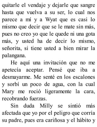 quitarle el vendaje y dejarle que sangre
hasta que vuelva a su ser, lo cual nos
parece a mí y a Wyat que es casi lo
mismo que decir que se le mate sin más,
pues no creo yo que le quede ni una gota
más, y usted ha de decir lo mismo,
señorita, si tiene usted a bien mirar la
palangana.
He aquí una invitación que no me
apetecía aceptar. Pensé que iba a
desmayarme. Me senté en los escalones
y sorbí un poco de agua, con la cual
Mary me roció ligeramente la cara,
recobrando fuerzas.
Sin duda Milly se sintió más
afectada que yo por el peligro que corría
su padre, pues era cariñosa y el hábito y
 