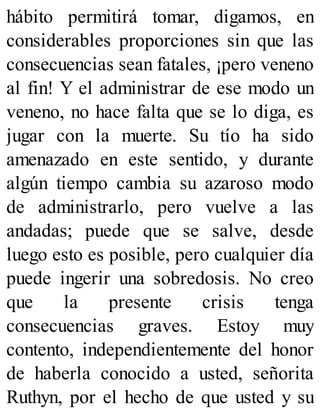 hábito permitirá tomar, digamos, en
considerables proporciones sin que las
consecuencias sean fatales, ¡pero veneno
al fin! Y el administrar de ese modo un
veneno, no hace falta que se lo diga, es
jugar con la muerte. Su tío ha sido
amenazado en este sentido, y durante
algún tiempo cambia su azaroso modo
de administrarlo, pero vuelve a las
andadas; puede que se salve, desde
luego esto es posible, pero cualquier día
puede ingerir una sobredosis. No creo
que la presente crisis tenga
consecuencias graves. Estoy muy
contento, independientemente del honor
de haberla conocido a usted, señorita
Ruthyn, por el hecho de que usted y su
 
