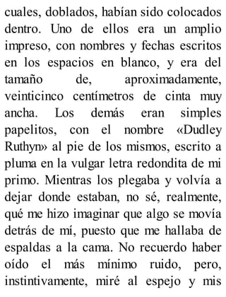 cuales, doblados, habían sido colocados
dentro. Uno de ellos era un amplio
impreso, con nombres y fechas escritos
en los espacios en blanco, y era del
tamaño de, aproximadamente,
veinticinco centímetros de cinta muy
ancha. Los demás eran simples
papelitos, con el nombre «Dudley
Ruthyn» al pie de los mismos, escrito a
pluma en la vulgar letra redondita de mi
primo. Mientras los plegaba y volvía a
dejar donde estaban, no sé, realmente,
qué me hizo imaginar que algo se movía
detrás de mí, puesto que me hallaba de
espaldas a la cama. No recuerdo haber
oído el más mínimo ruido, pero,
instintivamente, miré al espejo y mis
 