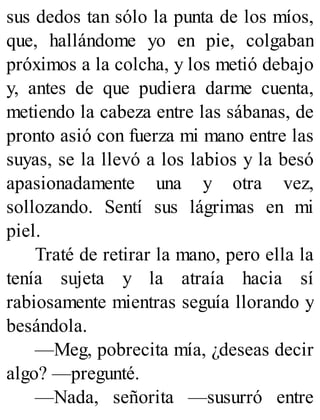 sus dedos tan sólo la punta de los míos,
que, hallándome yo en pie, colgaban
próximos a la colcha, y los metió debajo
y, antes de que pudiera darme cuenta,
metiendo la cabeza entre las sábanas, de
pronto asió con fuerza mi mano entre las
suyas, se la llevó a los labios y la besó
apasionadamente una y otra vez,
sollozando. Sentí sus lágrimas en mi
piel.
Traté de retirar la mano, pero ella la
tenía sujeta y la atraía hacia sí
rabiosamente mientras seguía llorando y
besándola.
—Meg, pobrecita mía, ¿deseas decir
algo? —pregunté.
—Nada, señorita —susurró entre
 