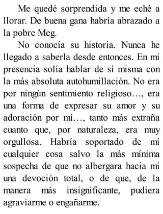 Me quedé sorprendida y me eché a
llorar. De buena gana habría abrazado a
la pobre Meg.
No conocía su historia. Nunca he
llegado a saberla desde entonces. En mi
presencia solía hablar de sí misma con
la más absoluta autohumillación. No era
por ningún sentimiento religioso…, era
una forma de expresar su amor y su
adoración por mí…, tanto más extraña
cuanto que, por naturaleza, era muy
orgullosa. Habría soportado de mí
cualquier cosa salvo la más mínima
sospecha de que no albergara hacia mí
una devoción total, o de que, de la
manera más insignificante, pudiera
agraviarme o engañarme.
 