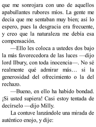 que me sonrojara con uno de aquellos
apabullantes rubores míos. La gente me
decía que me sentaban muy bien; así lo
espero, pues la desgracia era frecuente,
y creo que la naturaleza me debía esa
compensación.
—Ello les coloca a ustedes dos bajo
la más favorecedora de las luces —dijo
lord Ilbury, con toda inocencia—. No sé
realmente qué admirar más… si la
generosidad del ofrecimiento o la del
rechazo.
—Bueno, en ello ha habido bondad.
¡Si usted supiera! Casi estoy tentada de
decírselo —dijo Milly.
La contuve lanzándole una mirada de
auténtico enojo, y dije:
 