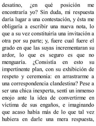desatino, ¿en qué posición me
encontraría yo? Sin duda, mi respuesta
daría lugar a una contestación, y ésta me
obligaría a escribir una nueva nota, lo
que a su vez constituiría una invitación a
otra por su parte; y, fuere cual fuere el
grado en que las suyas incrementaran su
ardor, lo que es seguro es que no
menguaría. ¿Consistía en esto su
impertinente plan, con su exhibición de
respeto y ceremonia: en arrastrarme a
una correspondencia clandestina? Pese a
ser una chica inexperta, sentí un inmenso
enojo ante la idea de convertirme en
víctima de sus engaños, e imaginando
que acaso había más de lo que tal vez
hubiera en darle una mera respuesta,
 