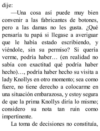 dije:
—Una cosa así puede muy bien
convenir a las fabricantes de botones,
pero a las damas no les gusta. ¿Qué
pensaría tu papá si llegase a averiguar
que le había estado escribiendo, y
viéndole, sin su permiso? Si quería
verme, podría haber… (en realidad no
sabía con exactitud qué podría haber
hecho)…, podría haber hecho su visita a
lady Knollys en otro momento; sea como
fuere, no tiene derecho a colocarme en
una situación embarazosa, y estoy segura
de que la prima Knollys diría lo mismo;
considero su nota tan ruin como
impertinente.
La toma de decisiones no constituía,
 