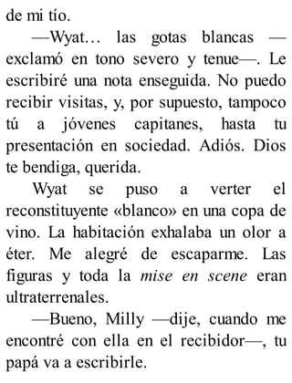 de mi tío.
—Wyat… las gotas blancas —
exclamó en tono severo y tenue—. Le
escribiré una nota enseguida. No puedo
recibir visitas, y, por supuesto, tampoco
tú a jóvenes capitanes, hasta tu
presentación en sociedad. Adiós. Dios
te bendiga, querida.
Wyat se puso a verter el
reconstituyente «blanco» en una copa de
vino. La habitación exhalaba un olor a
éter. Me alegré de escaparme. Las
figuras y toda la mise en scene eran
ultraterrenales.
—Bueno, Milly —dije, cuando me
encontré con ella en el recibidor—, tu
papá va a escribirle.
 