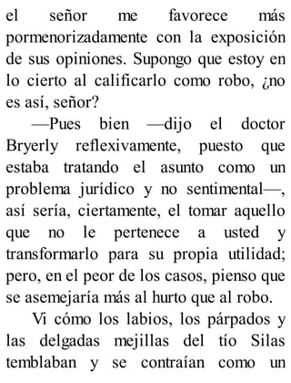 el señor me favorece más
pormenorizadamente con la exposición
de sus opiniones. Supongo que estoy en
lo cierto al calificarlo como robo, ¿no
es así, señor?
—Pues bien —dijo el doctor
Bryerly reflexivamente, puesto que
estaba tratando el asunto como un
problema jurídico y no sentimental—,
así sería, ciertamente, el tomar aquello
que no le pertenece a usted y
transformarlo para su propia utilidad;
pero, en el peor de los casos, pienso que
se asemejaría más al hurto que al robo.
Vi cómo los labios, los párpados y
las delgadas mejillas del tío Silas
temblaban y se contraían como un
 