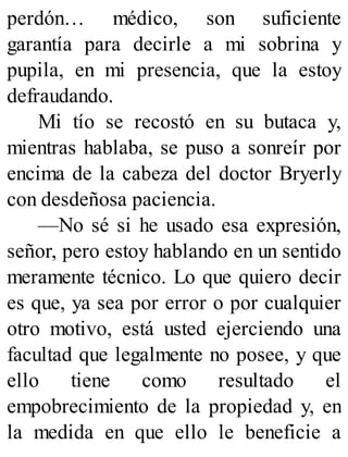 perdón… médico, son suficiente
garantía para decirle a mi sobrina y
pupila, en mi presencia, que la estoy
defraudando.
Mi tío se recostó en su butaca y,
mientras hablaba, se puso a sonreír por
encima de la cabeza del doctor Bryerly
con desdeñosa paciencia.
—No sé si he usado esa expresión,
señor, pero estoy hablando en un sentido
meramente técnico. Lo que quiero decir
es que, ya sea por error o por cualquier
otro motivo, está usted ejerciendo una
facultad que legalmente no posee, y que
ello tiene como resultado el
empobrecimiento de la propiedad y, en
la medida en que ello le beneficie a
 